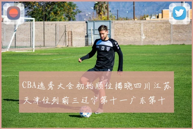 CBA选秀大会初始顺位揭晓四川江苏天津位列前三辽宁第十一广东第十六