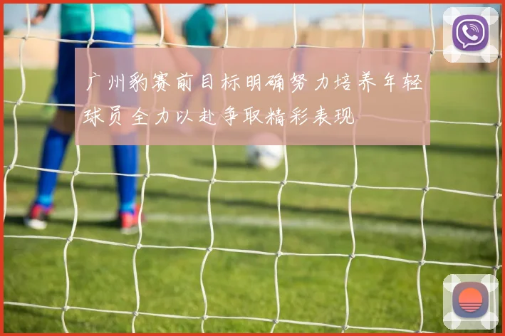 广州豹赛前目标明确努力培养年轻球员全力以赴争取精彩表现