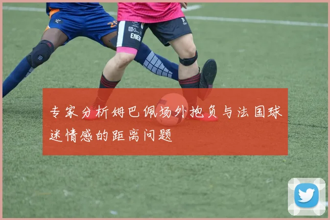 专家分析姆巴佩场外抱负与法国球迷情感的距离问题