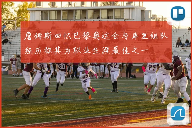 詹姆斯回忆巴黎奥运会与库里组队经历称其为职业生涯最佳之一