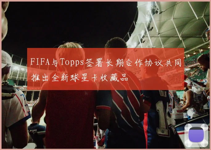 FIFA与Topps签署长期合作协议共同推出全新球星卡收藏品