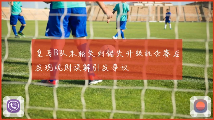 皇马B队末轮失利错失升级机会赛后发现规则误解引发争议
