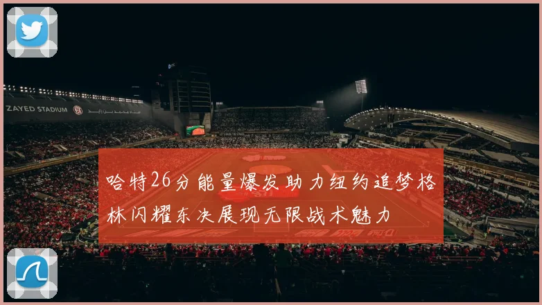 哈特26分能量爆发助力纽约追梦格林闪耀东决展现无限战术魅力