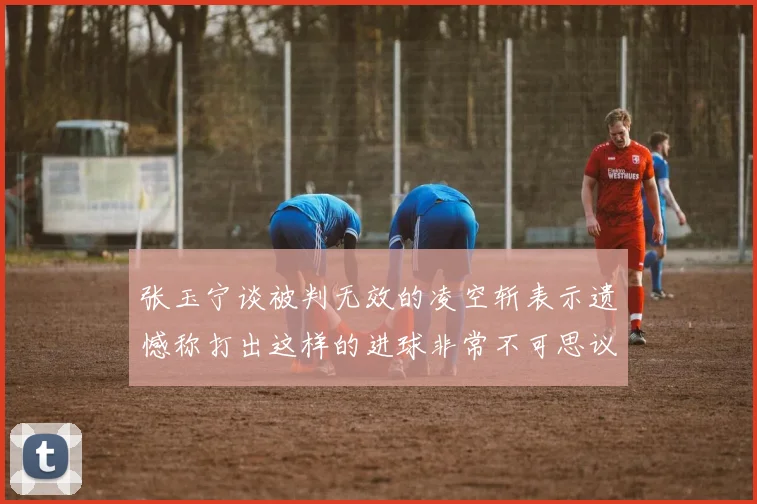 张玉宁谈被判无效的凌空斩表示遗憾称打出这样的进球非常不可思议